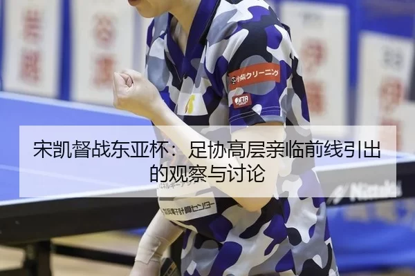 宋凯督战东亚杯：足协高层亲临前线引出的观察与讨论
